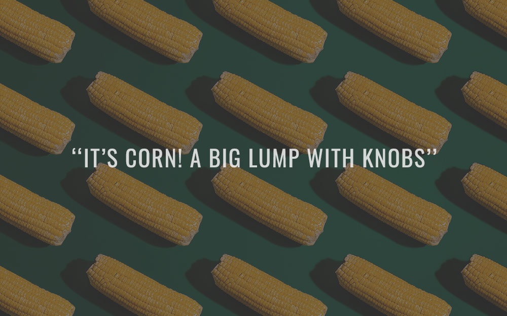 “It’s Corn! A big lump with knobs” 🌽