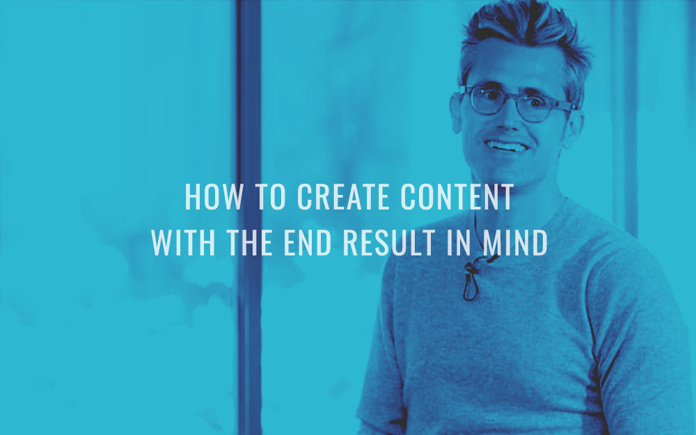 How to Create Content With the End Result in Mind